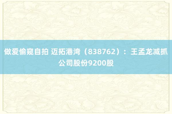 做爱偷窥自拍 迈拓港湾（838762）：王孟龙减抓公司股份9200股
