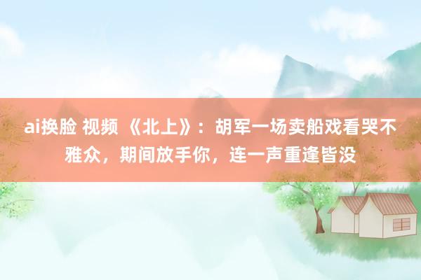 ai换脸 视频 《北上》：胡军一场卖船戏看哭不雅众，期间放手你，连一声重逢皆没