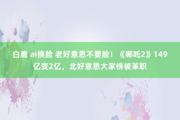 白鹿 ai换脸 老好意思不要脸！《哪吒2》149亿变2亿，北好意思大家榜被革职