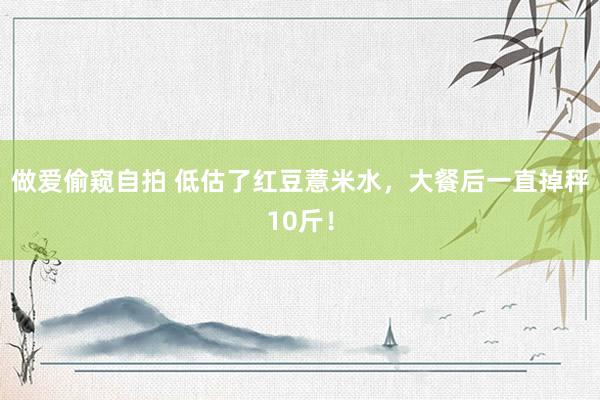 做爱偷窥自拍 低估了红豆薏米水，大餐后一直掉秤10斤！