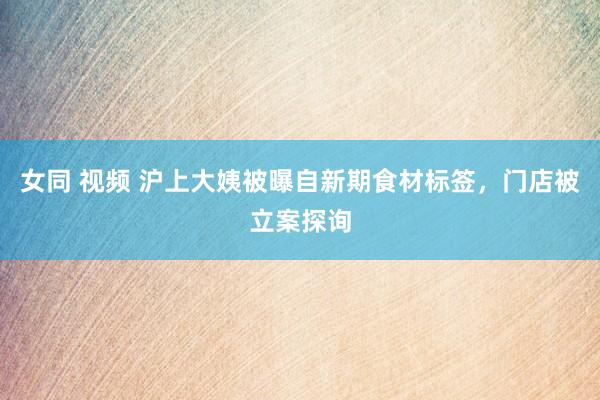 女同 视频 沪上大姨被曝自新期食材标签，门店被立案探询