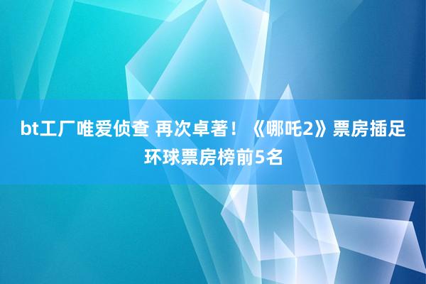 bt工厂唯爱侦查 再次卓著！《哪吒2》票房插足环球票房榜前5名