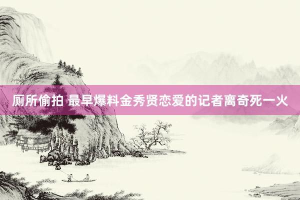 厕所偷拍 最早爆料金秀贤恋爱的记者离奇死一火