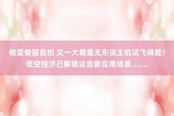 做爱偷窥自拍 又一大载重无东谈主机试飞得胜！低空经济已解锁这些新应用场景……