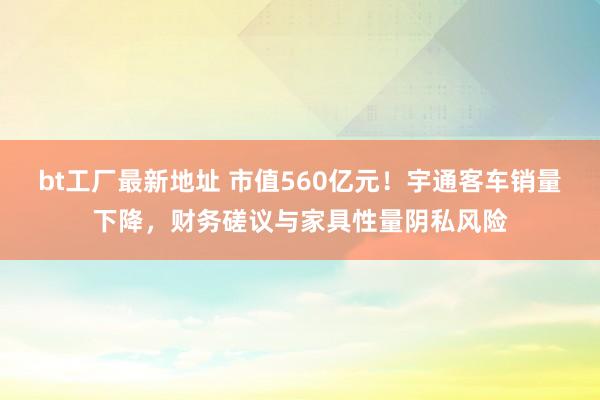 bt工厂最新地址 市值560亿元！宇通客车销量下降，财务磋议与家具性量阴私风险