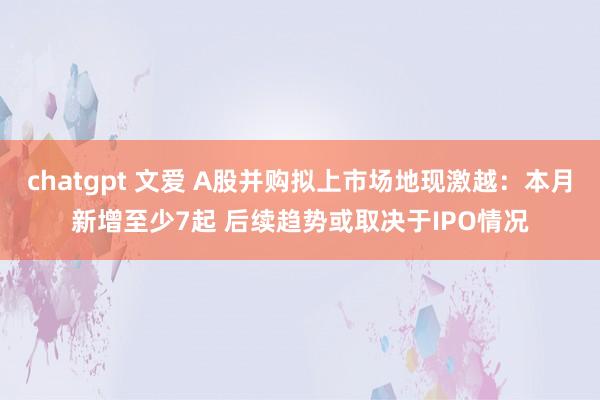 chatgpt 文爱 A股并购拟上市场地现激越：本月新增至少7起 后续趋势或取决于IPO情况