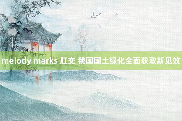 melody marks 肛交 我国国土绿化全面获取新见效