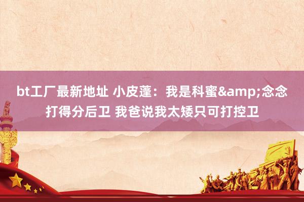 bt工厂最新地址 小皮蓬：我是科蜜&念念打得分后卫 我爸说我太矮只可打控卫