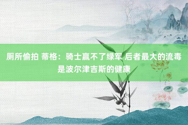 厕所偷拍 蒂格：骑士赢不了绿军 后者最大的流毒是波尔津吉斯的健康