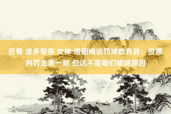 巨臀 波多黎各 女神 塔图姆谈罚球数各异：但愿判罚圭表一致 但这不是咱们输球原因
