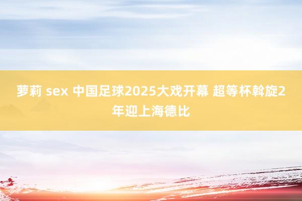 萝莉 sex 中国足球2025大戏开幕 超等杯斡旋2年迎上海德比