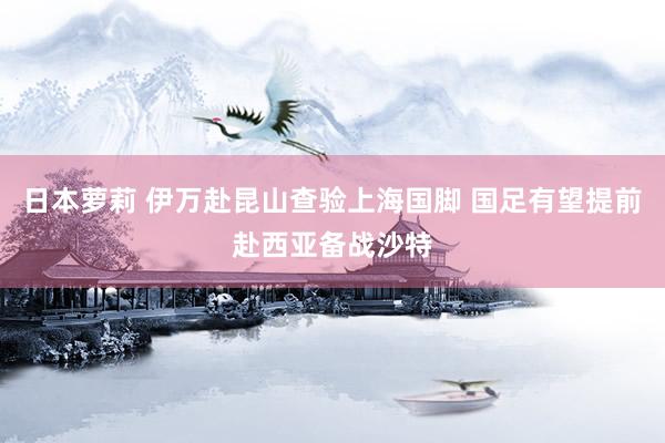 日本萝莉 伊万赴昆山查验上海国脚 国足有望提前赴西亚备战沙特