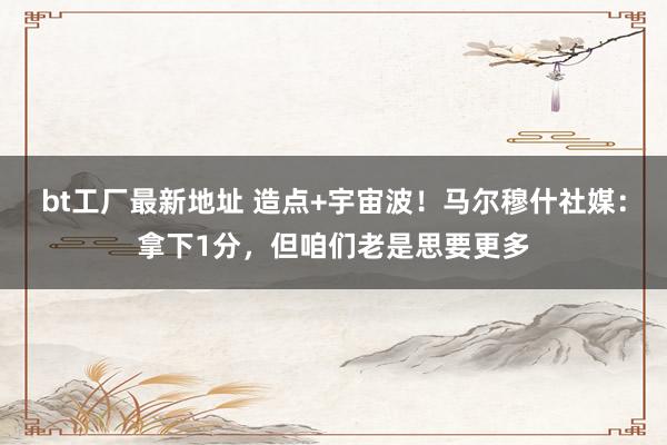 bt工厂最新地址 造点+宇宙波！马尔穆什社媒：拿下1分，但咱们老是思要更多
