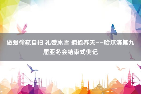 做爱偷窥自拍 礼赞冰雪 拥抱春天——哈尔滨第九届亚冬会结束式侧记