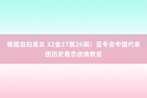 偷窥自拍美女 32金27银26铜！亚冬会中国代表团历史最恋战绩收官