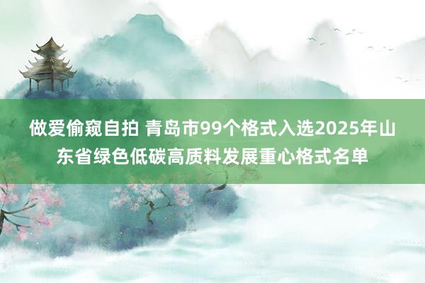 做爱偷窥自拍 青岛市99个格式入选2025年山东省绿色低碳高质料发展重心格式名单