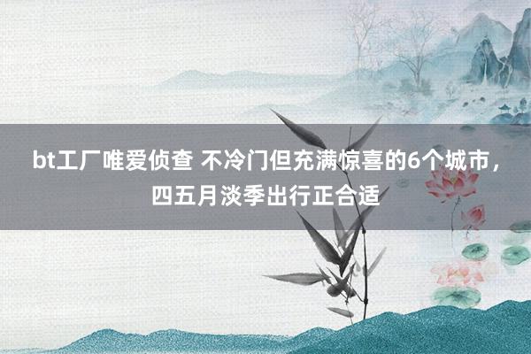 bt工厂唯爱侦查 不冷门但充满惊喜的6个城市，四五月淡季出行正合适