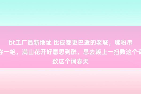 bt工厂最新地址 比成都更巴适的老城，嗦粉串串号称一绝，满山花开好意思到醉，思去赖上一扫数这个词春天