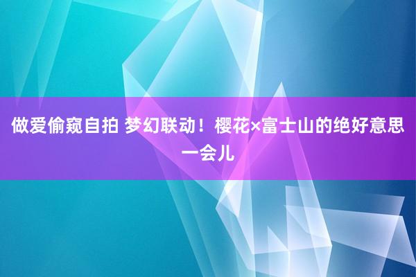 做爱偷窥自拍 梦幻联动！樱花×富士山的绝好意思一会儿