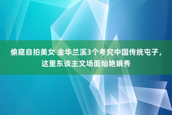 偷窥自拍美女 金华兰溪3个考究中国传统屯子，这里东谈主文场面灿艳娟秀