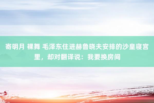 寄明月 裸舞 毛泽东住进赫鲁晓夫安排的沙皇寝宫里，却对翻译说：我要换房间