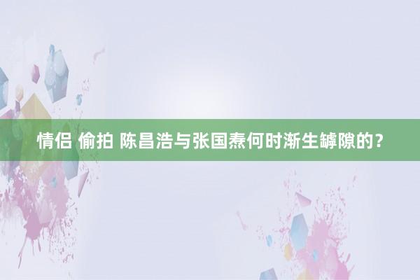 情侣 偷拍 陈昌浩与张国焘何时渐生罅隙的？