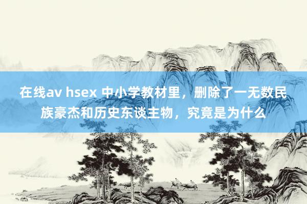 在线av hsex 中小学教材里，删除了一无数民族豪杰和历史东谈主物，究竟是为什么