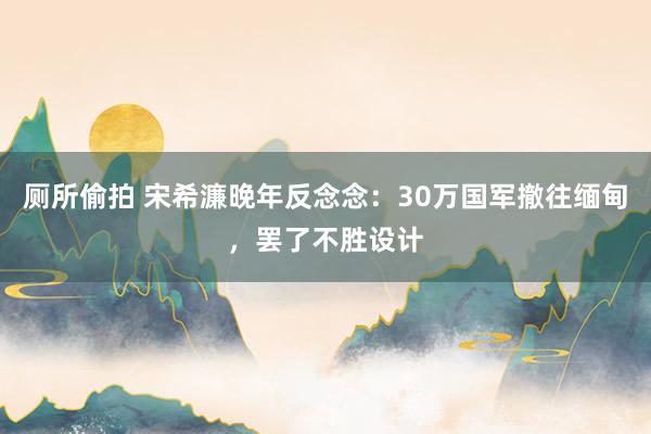 厕所偷拍 宋希濂晚年反念念：30万国军撤往缅甸，罢了不胜设计