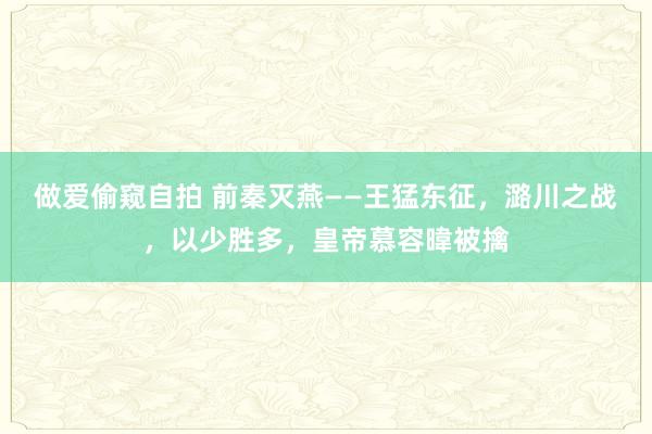 做爱偷窥自拍 前秦灭燕——王猛东征，潞川之战，以少胜多，皇帝慕容暐被擒