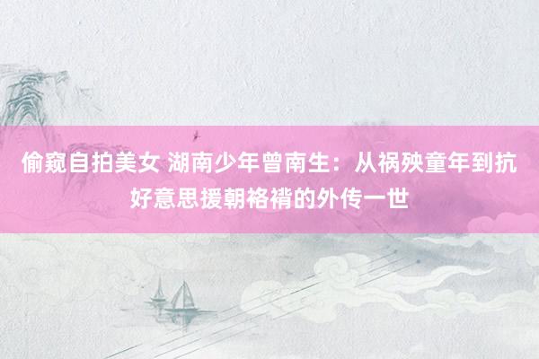 偷窥自拍美女 湖南少年曾南生：从祸殃童年到抗好意思援朝袼褙的外传一世