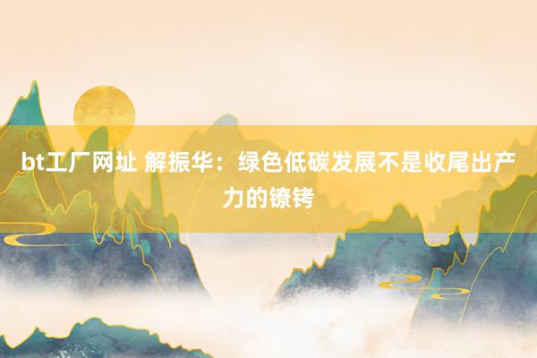 bt工厂网址 解振华：绿色低碳发展不是收尾出产力的镣铐