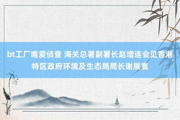 bt工厂唯爱侦查 海关总署副署长赵增连会见香港特区政府环境及生态局局长谢展寰