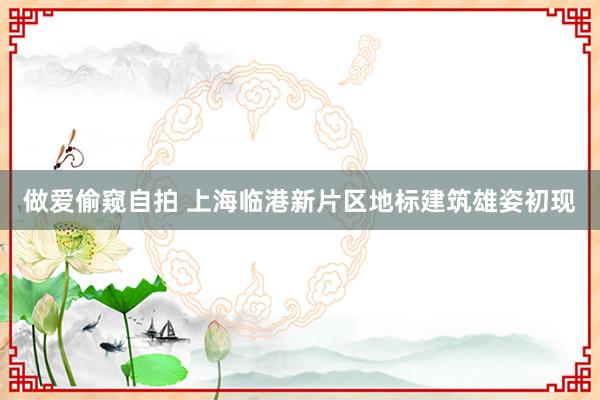做爱偷窥自拍 上海临港新片区地标建筑雄姿初现