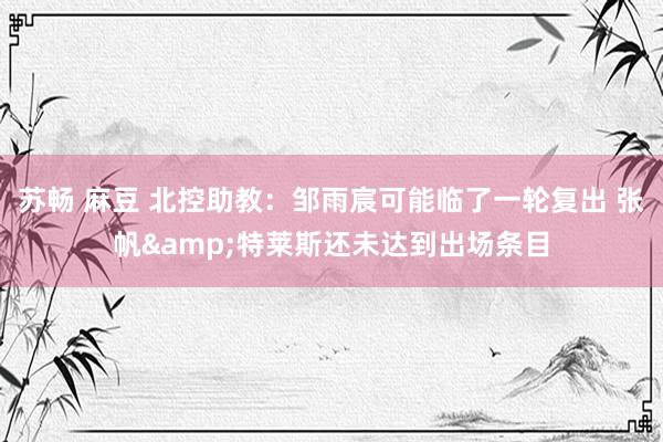 苏畅 麻豆 北控助教：邹雨宸可能临了一轮复出 张帆&特莱斯还未达到出场条目