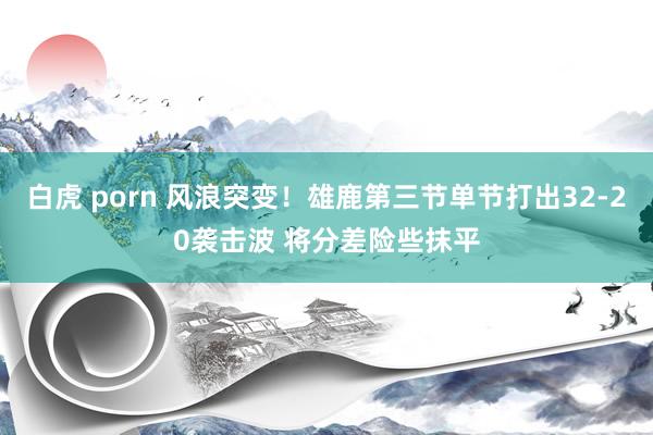 白虎 porn 风浪突变！雄鹿第三节单节打出32-20袭击波 将分差险些抹平