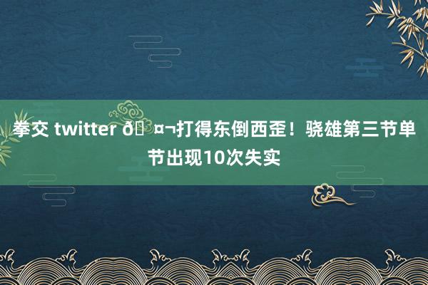 拳交 twitter 🤬打得东倒西歪！骁雄第三节单节出现10次失实