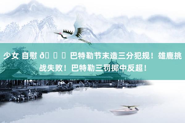 少女 自慰 👀巴特勒节末造三分犯规！雄鹿挑战失败！巴特勒三罚掷中反超！