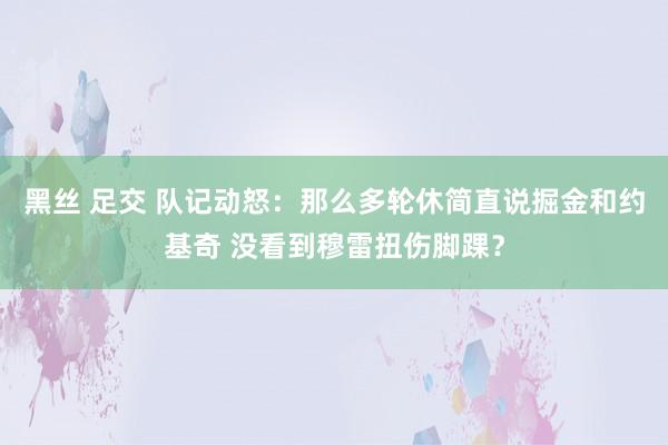 黑丝 足交 队记动怒：那么多轮休简直说掘金和约基奇 没看到穆雷扭伤脚踝？