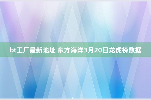 bt工厂最新地址 东方海洋3月20日龙虎榜数据