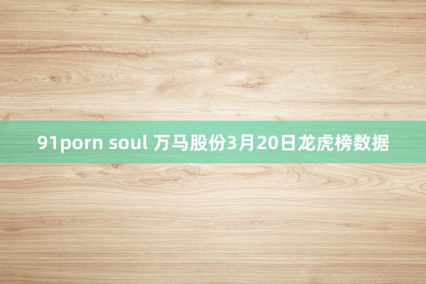91porn soul 万马股份3月20日龙虎榜数据