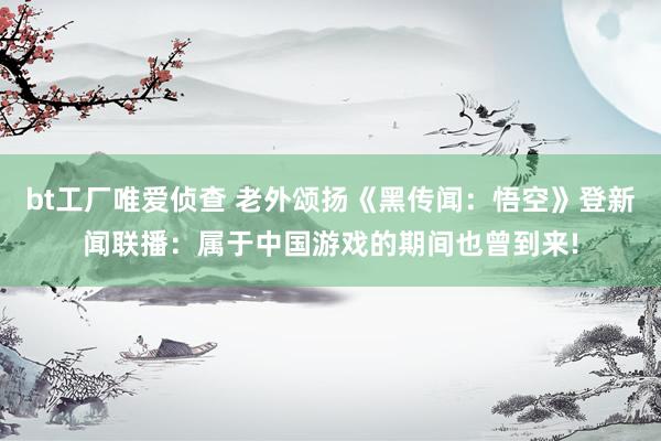 bt工厂唯爱侦查 老外颂扬《黑传闻：悟空》登新闻联播：属于中国游戏的期间也曾到来!