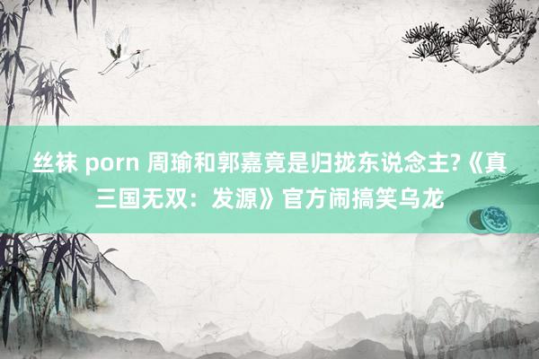 丝袜 porn 周瑜和郭嘉竟是归拢东说念主?《真三国无双：发源》官方闹搞笑乌龙