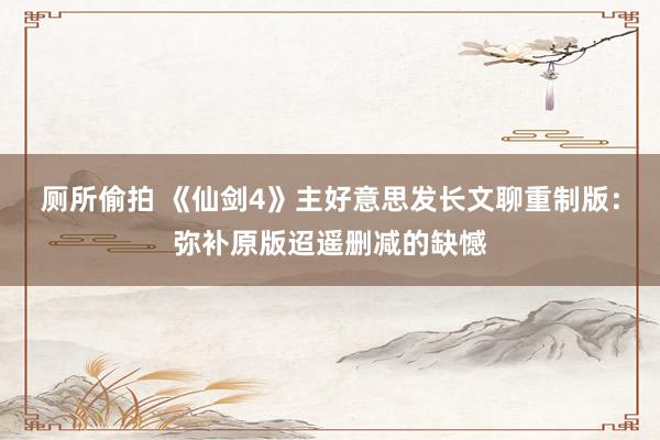 厕所偷拍 《仙剑4》主好意思发长文聊重制版：弥补原版迢遥删减的缺憾