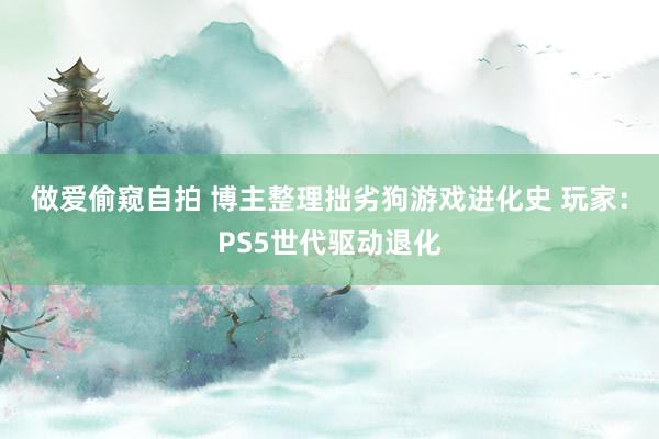 做爱偷窥自拍 博主整理拙劣狗游戏进化史 玩家：PS5世代驱动退化