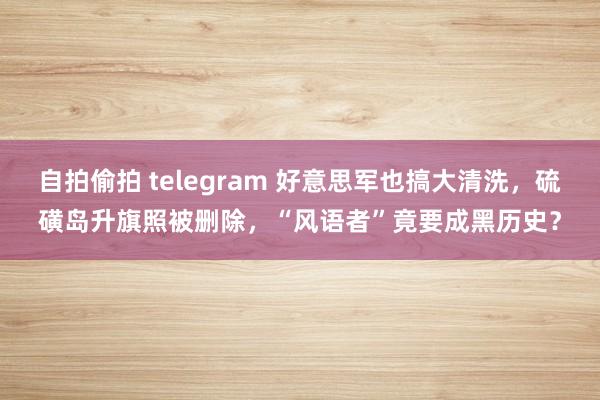 自拍偷拍 telegram 好意思军也搞大清洗，硫磺岛升旗照被删除，“风语者”竟要成黑历史？