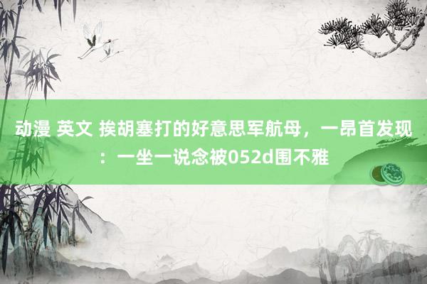 动漫 英文 挨胡塞打的好意思军航母，一昂首发现：一坐一说念被052d围不雅