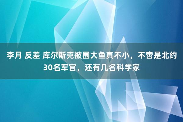 李月 反差 库尔斯克被围大鱼真不小，不啻是北约30名军官，还有几名科学家