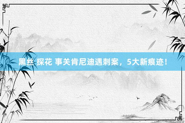 黑丝 探花 事关肯尼迪遇刺案，5大新痕迹！
