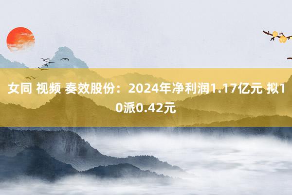 女同 视频 奏效股份：2024年净利润1.17亿元 拟10派0.42元