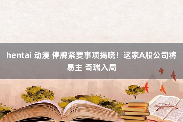 hentai 动漫 停牌紧要事项揭晓！这家A股公司将易主 奇瑞入局